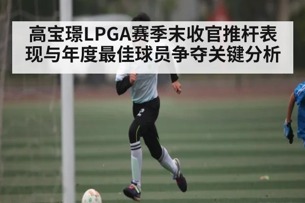 高宝璟LPGA赛季末收官推杆表现与年度最佳球员争夺关键分析